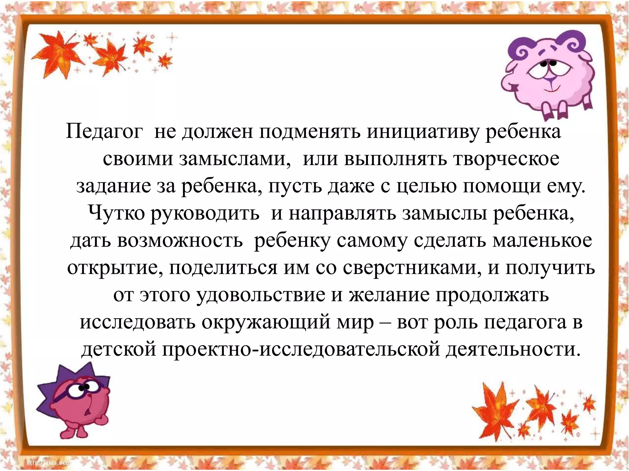 Педагог не должен подменять инициативу ребенка
    своими замыслами, или выполнять творческое
 задание за ребенка, пусть даже с целью помощи ему.
   Чутко руководить и направлять замыслы ребенка,
дать возможность ребенку самому сделать маленькое
открытие, поделиться им со сверстниками, и получить
     от этого удовольствие и желание продолжать
 исследовать окружающий мир – вот роль педагога в
  детской проектно-исследовательской деятельности.
 