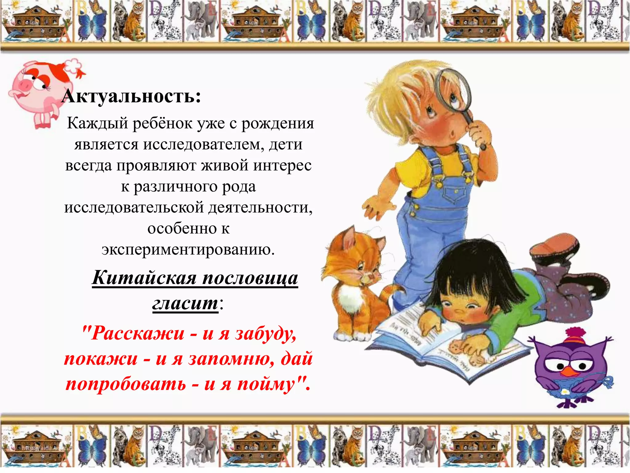 Актуальность:
Каждый ребѐнок уже с рождения
 является исследователем, дети
всегда проявляют живой интерес
       к различного рода
исследовательской деятельности,
           особенно к
     экспериментированию.
   Китайская пословица
        гласит:
 "Расскажи - и я забуду,
покажи - и я запомню, дай
попробовать - и я пойму".
 