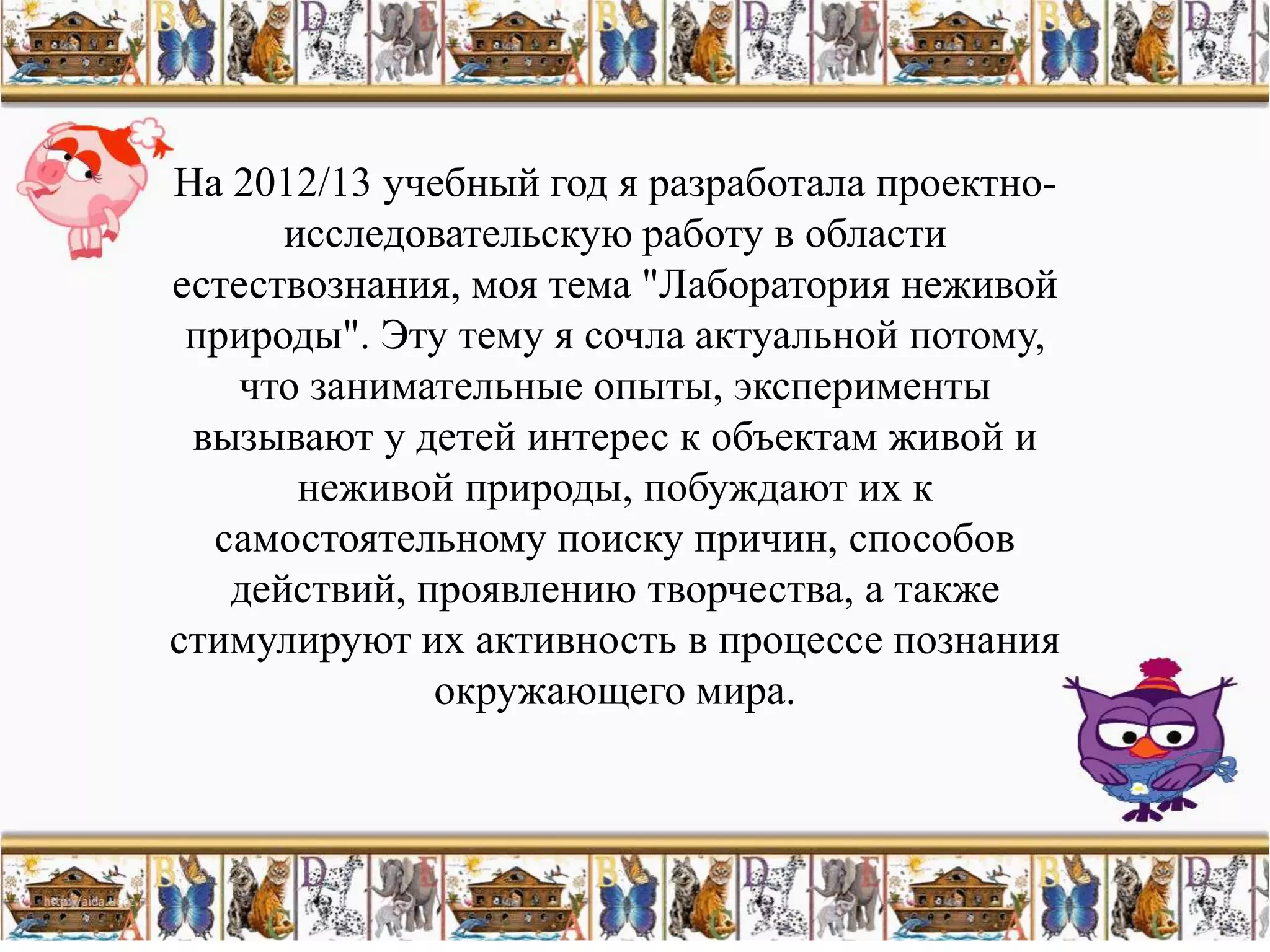 На 2012/13 учебный год я разработала проектно-
      исследовательскую работу в области
естествознания, моя тема "Лаборатория неживой
 природы". Эту тему я сочла актуальной потому,
   что занимательные опыты, эксперименты
 вызывают у детей интерес к объектам живой и
       неживой природы, побуждают их к
  самостоятельному поиску причин, способов
   действий, проявлению творчества, а также
стимулируют их активность в процессе познания
              окружающего мира.
 