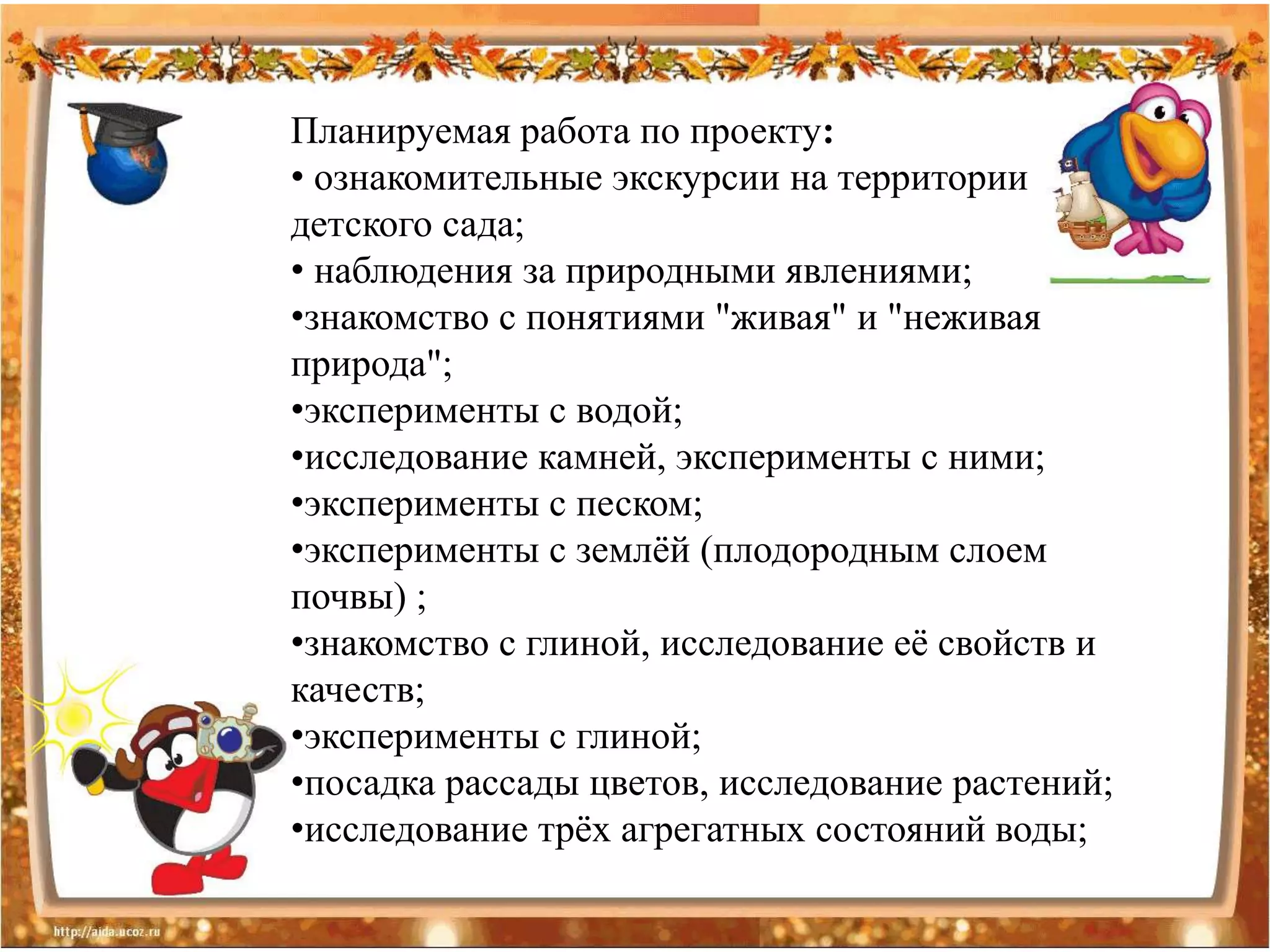 Планируемая работа по проекту:
• ознакомительные экскурсии на территории
детского сада;
• наблюдения за природными явлениями;
•знакомство с понятиями "живая" и "неживая
природа";
•эксперименты с водой;
•исследование камней, эксперименты с ними;
•эксперименты с песком;
•эксперименты с землѐй (плодородным слоем
почвы) ;
•знакомство с глиной, исследование еѐ свойств и
качеств;
•эксперименты с глиной;
•посадка рассады цветов, исследование растений;
•исследование трѐх агрегатных состояний воды;
 