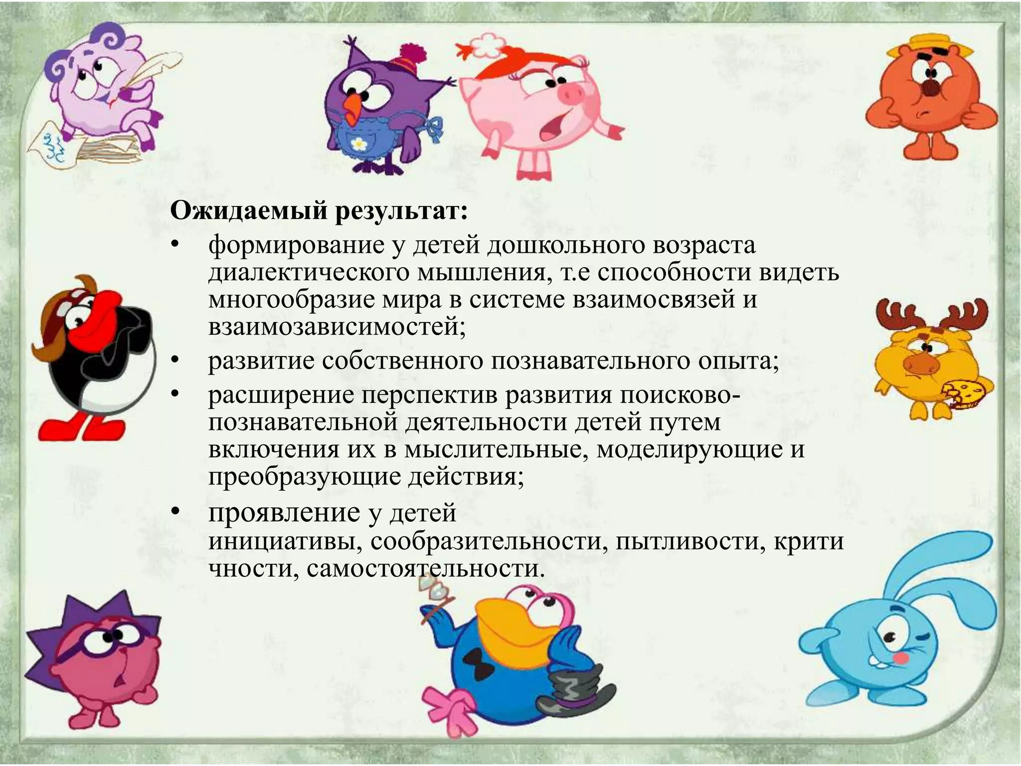 Ожидаемый результат:
• формирование у детей дошкольного возраста
  диалектического мышления, т.е способности видеть
  многообразие мира в системе взаимосвязей и
  взаимозависимостей;
• развитие собственного познавательного опыта;
• расширение перспектив развития поисково-
  познавательной деятельности детей путем
  включения их в мыслительные, моделирующие и
  преобразующие действия;
• проявление у детей
  инициативы, сообразительности, пытливости, крити
  чности, самостоятельности.
 