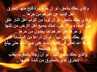 ‫والذي بعثك بالحق، لو أن خر م إبرة فتح منها لحترق‬
                                        ‫ظُ َحِ ّرَ‬           ‫ظُ مْ‬
                                   ‫أهل الدنيا عن آخرهم من حرها ..‬
                                            ‫اّ‬
 ‫والذي بعثك بالحق، لو أن ثوبا من أثواب أهل النار علق‬
 ‫ّرَ َحِ ّرَ‬                                                  ‫ ً‬
‫بين السماء و الرض، لما،ت جميع أهل الرض من نتنها‬
    ‫ّرَ ّرَ َحِ ّرَ‬
                          ‫و حرها عن آخرهم لما يجدون من حرها ..‬                ‫اّ‬
   ‫والذي بعثك بالحق نبيا ، لو أن ذراعا من السلسلة التي‬
                                                   ‫ ً‬                      ‫ ً‬
‫ذكرها ال تعالى في كتابه وضع على جبل لذاب حتى يبل غ‬
      ‫ظُ‬                        ‫ ٍ ّرَ ّرَ‬                       ‫ظُ َحِ‬
                                                      ‫الرض السابعة ..‬
         ‫والذي بعثك بالحق نبيا ، لو أن رجال بالمغرب يعذب‬
                   ‫ظُ ّرَ اّ‬                    ‫ ً‬        ‫اّ‬            ‫ ً‬
                             ‫لحترق الذي بالمشرق من شدة عذابها ..‬
 
