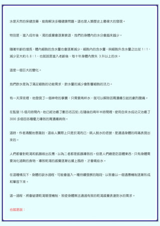 水是天然的保健良藥，能夠解決多種健康問題。這也是人類歷史上最偉大的發現。



特別是，進入成年後，渴的感覺會逐漸衰退，我們的身體內的水分會越來越少。



隨著年齡的增長，體內細胞的含水量也會逐漸減少，細胞內的含水量，與細胞外含水量之比從 1：1，

減少至大約 0.8：1，也就說是進入老齡後，每十年身體內喪失 3 升以上的水。



這是一個巨大的變化。



我們飲水是為了滿足細胞的功能需求，飲水量的減少會影響細胞的活力。



有一天深夜裡，他發現了一個神奇的事實：只需要兩杯水，就可以解除因胃潰瘍引起的劇烈腹痛。



在監獄 15 個月時間內，他已經治癒了數百名囚犯;在隨後的兩年半時間裡，使用自來水成功又治癒了

3000 多個因各種壓力導致的胃潰瘍病例。



這時，作者清醒地意識到，這些人實際上只是於渴而已，病人脫水的信號，是通過身體的疼痛表現出

來的。



人們都會對乾渴和飢餓做出反應，以為二者都是飢餓導致的。但是人們總是吃固體東西，只有身體需

要消化過剩的食物，導致乾渴的感覺逐漸佔據上風時，才會喝些水。



在這種情況下，身體的缺水過程，可能會進入一種持續發展的階段，以致會以一個適應機制逐漸形成

和鞏固下來。



這一過程，將會破壞乾渴管理機制，致使身體無法通過有效的乾渴感覺表達對水的需求。



也就是說：
 