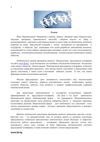 3

                                           «




                                          Резюме

      Фонд Прогрессивных Инициатив в рамках проекта «Идейная карта Кыргызстана»
запускает программу национального масштаба «Энергия мысли» по сбору и
аккумулированию передовых идей кыргызстанцев со всего мира по общественно значимым
вопросам на одной виртуальной площадке с целью дальнейшего их продвижения в
государстве и обществе. Для реализации этих целей разработан действенный механизм,
позволяющий не только выявить прогрессивно мыслящих людей, но и дать им возможность
выработать коллективные решения, способствующие положительным изменениям в нашем
обществе.

       Особенностью данной программы является Национальная краудсорсинг-платформа
на сайте www.fpi.kg, куда выставлены для всеобщего обсуждения конкретные актуальные
темы нашего общества. Использование Национальной краудсорсинг-платформы позволяет
ее участникам оперативно предлагать свои ценные мысли, участвовать в обсуждениях идей
других участников, а также путем голосования выявлять лучшие из них, тем самым
формируя основы коллективных решений.

      Методы краудсорсинга дают возможность использовать весь мыслительный
потенциал нашего общества, провести всестороннюю оценку, задействовать разные
сегменты общества, наметить пути развития и выявить профессиональный кадровый
национальный резерв.

      Для презентации общественности и государству коллективных решений,
сформированных на краудсорсинг-платформе, два раза в год будет проводиться
Национальный форум. Национальный форум - это мероприятие общенационального
масштаба, где прогрессивная элита общества собирается вместе и выдвигает передовые
коллективные решения. Национальный форум дает возможность его участникам стать
частью национального резерва кадров, получить признание общественности и выиграть
номинации за лучшие идеи.

      Важным компонентом реализации программы является проведение круглых столов.
Круглый стол – это промежуточный этап, на котором группа из активных участников
краудсорсинга, специально приглашенных компетентных людей обсуждает и закрепляет
результаты работы краудсорсинг – платформы. Проведение круглых столов дает
возможность учесть идеи, которые не были определены автоматической системой
краудсорсинг-платформы, а также позволяет выявлять лучших краудсорсеров.

www.fpi.kg
 