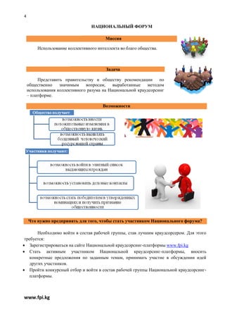 4

                                 НАЦИОНАЛЬНЫЙ ФОРУМ

                                        Миссия

        Использование коллективного интеллекта во благо общества.



                                        Задача

         Представить правительству и обществу рекомендации       по
    общественно    значимым    вопросам,    выработанные    методом
    использования коллективного разума на Национальной краудсорсинг
    – платформе.

                                       Возможности




    Что нужно предпринять для того, чтобы стать участником Национального форума?

        Необходимо войти в состав рабочей группы, став лучшим краудсорсером. Для этого
 требуется:
 Зарегистрироваться на сайте Национальной краудсорсинг-платформы www.fpi.kg
 Стать активным участником Национальной краудсорсинг-платформы, вносить
    конкретные предложения по заданным темам, принимать участие в обсуждении идей
    других участников.
 Пройти конкурсный отбор и войти в состав рабочей группы Национальной краудсорсинг-
    платформы.



www.fpi.kg
 