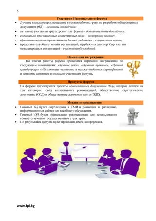 5

                                Участники Национального форума
       Лучшие краудсорсеры, вошедшие в состав рабочих групп по разработке общественных
        документов (ОД) – основные докладчики;
       активные участники краудсорсинг платформы – дополнительные докладчики;
       специально приглашенные компетентные люди – экспертное мнение;
       официальные лица, представители бизнес сообществ - специальные гости;
       представители общественных организаций, зарубежных диаспор Кыргызстана
        международных организаций – участники обсуждений.

                                      Номинации награждения
            По итогам работы форума проводится церемония награждения по
        следующим номинациям: «Лучшие идеи», «Лучший практик», «Лучший
        краудсорсер», «Абсолютный чемпион», а также выдаются сертификаты
        и дипломы активным и молодым участникам форума.

                                      Продукты форума
        На форуме презентуются проекты общественных документов (ОД), которые делятся на
        три категории: свод коллективных рекомендаций, общественные стратегические
        документы (ОСД) и общественные дорожные карты (ОДК).

                                        Механизм продвижения
       Готовый ОД будет опубликован в СМИ и размещен на различных
        информационных сайтах для всеобщего обсуждения.
       Готовый ОД будет официально рекомендован для использования
        соответствующим государственным структурам.
       По результатам форума будет проведена пресс-конференция.




    www.fpi.kg
 