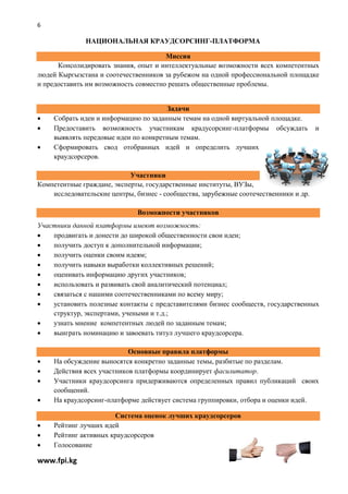 6

              НАЦИОНАЛЬНАЯ КРАУДСОРСИНГ-ПЛАТФОРМА

                                       Миссия
      Консолидировать знания, опыт и интеллектуальные возможности всех компетентных
людей Кыргызстана и соотечественников за рубежом на одной профессиональной площадке
и предоставить им возможность совместно решать общественные проблемы.


                                       Задачи
    Собрать идеи и информацию по заданным темам на одной виртуальной площадке.
    Предоставить возможность участникам крадусорсинг-платформы обсуждать              и
     выявлять передовые идеи по конкретным темам.
    Сформировать свод отобранных идей и определить лучших
     краудсорсеров.

                            Участники
Компетентные граждане, эксперты, государственные институты, ВУЗы,
    исследовательские центры, бизнес - сообщества, зарубежные соотечественники и др.

                              Возможности участников
Участники данной платформы имеют возможность:
   продвигать и донести до широкой общественности свои идеи;
   получить доступ к дополнительной информации;
   получить оценки своим идеям;
   получить навыки выработки коллективных решений;
   оценивать информацию других участников;
   использовать и развивать свой аналитический потенциал;
   связаться с нашими соотечественниками по всему миру;
   установить полезные контакты с представителями бизнес сообществ, государственных
    структур, экспертами, учеными и т.д.;
   узнать мнение компетентных людей по заданным темам;
   выиграть номинацию и завоевать титул лучшего краудсорсера.

                            Основные правила платформы
    На обсуждение выносятся конкретно заданные темы, разбитые по разделам.
    Действия всех участников платформы координирует фасилитатор.
    Участники краудсорсинга придерживаются определенных правил публикаций своих
     сообщений.
    На краудсорсинг-платформе действует система группировки, отбора и оценки идей.

                       Система оценок лучших краудсорсеров
    Рейтинг лучших идей
    Рейтинг активных краудсорсеров
    Голосование

www.fpi.kg
 