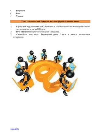      Репутация
     Ранг
     Уровень

             Темы Национальной Краудсорсинг-платформы на данном этапе

1)    Стратегия Сотрудничества-2020. Принципы и конкретные механизмы государственно-
      частного партнерства до 2020 года.
2)    Пути преодоления негативных явлений в обществе.
3)   «Евразийская интеграция: Таможенный союз. Плюсы и минусы, оптимальная
   интеграция»




www.fpi.kg
 