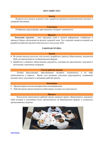 КРУГЛЫЙ СТОЛ

                                        Задача
     Подвести итог раздела заданной темы, выработав промежуточный рамочный документ в
камерной обстановке.

                                     Участники
     Отобранные краудсорсеры, приглашенные эксперты, специалисты.

                                       Продукт
    Рамочный документ - свод передовых идей и ценной информации, отобранных в
процессе бурных обсуждений по разделу заданной темы. Этот документ является основой для
разработки рабочей группой общественного документа (ОД).

                                  РАБОЧАЯ ГРУППА

                                        Задачи
 На основе анализа рамочных документов, разработать проекты общественных документов
  (ОД) для презентации их на Национальном форуме.
 Доработать и обновить общественные документы, учитывая все предложения, замечания и
  дополнения, озвученные на форуме.

                                 Состав рабочей группы
      Лучшие краудсорсеры, приглашенные эксперты, специалисты, а по мере
необходимости и юристы. Кроме того активные участники краудсорсинга, изъявившие
желание могут участвовать в заседаниях рабочей группы.

                                       Мотивация
   Предусмотрена система материального вознаграждения.
   Рабочей группе предоставляется необходимые условия для деятельности.

                                       Продукт
      Результатом деятельности рабочей группы является проект общественного документа
(ОД) который в дальнейшем будет презентоваться на Национальном форуме и специально
организованных встречах.




www.fpi.kg
 