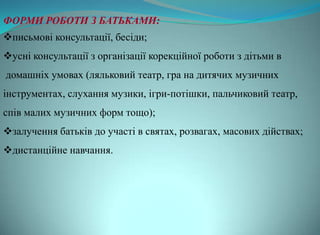ФОРМИ РОБОТИ З БАТЬКАМИ:
письмові консультації, бесіди;
усні консультації з організації корекційної роботи з дітьми в
домашніх умовах (ляльковий театр, гра на дитячих музичних
інструментах, слухання музики, ігри-потішки, пальчиковий театр,
спів малих музичних форм тощо);
залучення батьків до участі в святах, розвагах, масових дійствах;
дистанційне навчання.
 