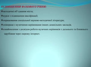 ПІДВИЩЕННЯ ФАХОВОГО РІВНЯ:
методичні об’єднання міста;
курси з підвищення кваліфікації;
опрацювання спеціальної науково-методичної літератури;
співпраця з музичними керівниками інших дошкільних закладів.
ознайомлення з досвідом роботи музичних керівників з дальнього та ближнього
  зарубіжжя через мережу інтернет.
 