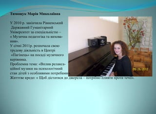 Тимощук Марія Миколаївна

У 2010 р. закінчила Рівненський
 Державний Гуманітарний
Університет за спеціальністю –
« Музична педагогіка та вихова-
ння».
У січні 2011р. розпочала свою
трудову діяльність в Центрі
 «Пагінець» на посаді музичного
керівника.
Проблемна тема: «Вплив релакса-
ційної музики на психологічний
стан дітей з особливими потребами».
Життєве кредо: « Щоб дістатися до джерела – потрібно пливти проти течії».
 