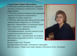 Сколченкова Лариса Миколаївна
У 1991 році закінчила Рівненське державне
 музичне училище по спеціальності «Хорове
диригування».
У 1997 році закінчила Рівненський державний
 інститут культури по спеціальності
 «Народна художня творчість».
У 2011році закінчила Кам’янець-Подільський
 національний університет ім. І.Огієнка:
факультет «Корекційної та соціальної педаго-
гіки і психології», отримала диплом
спеціаліста та кваліфікацію:
 «Олігофренопедагог, логопед, вчитель дітей
з вадами розумового розвитку».
Проблемна тема : «Логоритміка, як нетради-
ційна форма корекційної роботи з музичного
виховання.»
Педагогічний стаж: 20 років.
Кваліфікаційна категорія: «Спеціаліст І категорії».
Життєве кредо: «Зорко одно лишь сердце», (Антуан де Сент- Екзюпері)
 