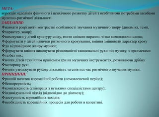 МЕТА:
корекція недоліків фізичного і психічного розвитку дітей з особливими потребами засобами
музично-ритмічної діяльності.
ЗАВДАННЯ:
навчати розрізняти контрастні особливості звучання музичного твору (динаміка, темп,
характер, жанр);
виховувати у дітей культуру співу, вчити співати виразно, чітко вимовляючи слова;
формувати у дітей навички ритмічного крокування, вміння змінювати характер кроку
до відповідного жанру музики;
формувати вміння виконувати різноманітні танцювальні рухи під музику, з предметами
та без них;
вчити дітей технічним прийомам гри на музичних інструментах, розвиваючи дрібну
моторику рук;
вчити узгоджувати рухову діяльність та спів під час ритмічного звучання музики.
ПРИНЦИПИ:
ранній початок корекційної роботи (немовленевий період);
безперервність;
комплексність (співпраця з вузькими спеціалістами центру);
індивідуальний підхід (відповідно до діагнозу);
доступність корекційних заходів;
необхідність корекційних процесів для роботи в колективі.
 