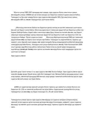 Монгол улсад 1980-1997 орнуудад хорт хавдар, зүрх судасны болон амьсгалын замын
өвчнүүдийн улмаас 100000 хүн ам тутам ноогдох нас баралтын хэмжээ 4 дахин ихэссэн байна.
Тамхидалт нь бүх хорт хавдар болон зүрх судасны өвчнүүдийн 30%, бүх амьсгалын замын
өвчнүүдийн 80% нь зөвхөн тамхидалтаас шалтгаалж байна.



     ,,Монголд улам ихсэж байгаа нас баралтын дотор нилээд их хэсгийг тамхинаас шалтгаалан
өвчний нас баралт эзэлж байна. Монголд одоогоор яг тамхинаас үүдэлтэй нас баралтын албан тоо
баримт байхгүй байна. Хэдий тийм ч монголын хөрш Орос, Казакстан мэтийн өвчлөл, нас баралт
ойролцоо түвшинд байдаг оронд тамхинаас үүдэлтэй нас баралтын нийт нас баралтын 15% гэж
тооцоолсон байдаг. Үүнээс үндэслэн үзвэл      Монголд ойролцоогоор жилд 2900 хүн тамхинаас
үүдэлтэй өвчнөөр нас барна гэсэн тооцоо гарч байна. Тамхидалт нь зүрхний өвчин, тархины цус
харвалт, олон төрлийн хорт хавдар, мөн эрүүл мэндийн бусад асуудлуудтай холбоотой эрсдэлүүд
нэмэгдүүлсээр байх болно.. (Канадын олон улсын байгууллагын зөвлөл, Нэйл Коллишогийн 2004
оны 5 дугаар сард Монголд хийсэн тайлангаас) Тамхи татах нь хүний эрүүл мэндэд маш
хортойгоор нөлөөлдөг бөгөөд олон эрхтэн системийн өвчнүүд болон хорт хавдруудыг үүсэх гол
шалтгаан нь болдог.

Зүрх судасны өвчин




Дэлхийн дээр 3 үхэл тутмын 1 нь зүрх судасны өвчнөөс болсон байдаг. Зүрх судасны өвчин үүсэх
хамгийн өндөр эрсдэл бүхий хүчин зүйл бол тамхидалт юм. Хөгжиж байгаа орнуудад жилд 1 саяас
илүү хүмүүс, хөгжингүй орнуудад 600 мянгаас илүү хүмүүс тамхитай холбоотойгоор үүссэн зүрх
судасны өвчний улмаас нас барж байна.



    ДЭМБ-ын судалгаагаар зүрхний шигдээс болон тархины цус харвалтын улмаас болсон нас
баралтын 20- 25% нь тамхитай холбоотой гэж үзэж байна. Судалгаанаас үзэхэд Монгол улсад
тамхидалтын энэ өвчнөөр нас барах тохиолдол 31..3%-ийг эзэлж байна.



Тамхидалтын улмаас үүссэн зүрх судасны өвчнүүдэд гол судасны хатуурал (атеросклероз),
зүрхний титэм судасны цусан хангамж дутагдах өвчнүүд /стенокарди, инфаркт/, захын судасны
өвчнүүд/ гар хөлийн цусан хангамж дутагдах өвчнүүд/, тархины судасны өвчнүүд/ цус харвалт/
орон.
 