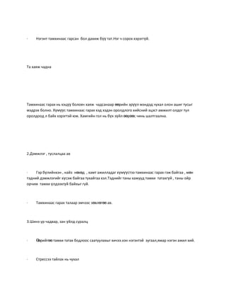 ·    Нэгэнт тамхинаас гарсан бол дахиж бүү тат.Нэг ч сорох хэрэггүй.




Та хаяж чадна




Тамхинаас гарах нь хэцүү боловч хаяж чадсанаар өөрийн эрүүл мэндэд чухал олон ашиг тусыг
мэдрэх болно. Хүмүүс тамхинаас гарах хэд хэдэн оролдлого хийсний эцэст амжилт олдог тул
оролдоод л байх хэрэгтэй юм. Хамгийн гол нь бүх зүйл өөрөөс чинь шалтгаална.




2.Дэмжлэг , туслалцаа ав



·    Гэр бүлийнхэн , найз нөхөд , хамт ажилладаг хүмүүстээ тамхинаас гарах гэж байгаа , мөн
тэдний дэмжлэгийг хүсэж байгаа тухайгаа хэл.Тэднийг таны хажууд тамхи татахгүй , таны ойр
орчим тамхи үлдээхгүй байхыг гуй.



·    Тамхинаас гарах талаар эмчээс зөвлөгөө ав.



3.Шинэ ур чадвар, зан үйлд суралц



·    Өөрийгөө тамхи татах бодлоос саатуулахыг хичээ.хэн нэгэнтэй зугаал,ямар нэгэн ажил хий.



·    Стрессээ тайлах нь чухал
 