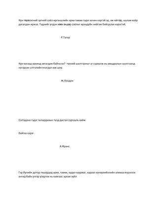 Хүн төрөлхтний эртний соёл иргэншлийн архи тамхи гэдэг хачин нэртэй эр, эм чөтгөр, шулам хоёр
дагалдан иржээ. Тэднийг үлдэн хөөх өндөр соёлыг ирээдүйн нийгэм байгуулах хэрэгтэй.



                                 Р.Тагор




Хүн яагаад архинд автагдаж байна вэ? түүний шалтгааныг уг сурвалж нь амьдралын шалтгаанд
нугарсан сэтгэлийн ялагдал юм шүү.



                                 Ж.Лондон




Согтуурна гэдэг галзуурахын тулд дасгал сургууль хийж



байгаа хэрэг.



                                А.Франс




Гэр бүлийн дотор гишүүдэд архи, тамхи, худал хуурмаг, хараал хүчирхийллийн аливаа илрэлээс
ангид байх үлгэр үзүүлэх нь хамгаас эрхэм зүйл
 