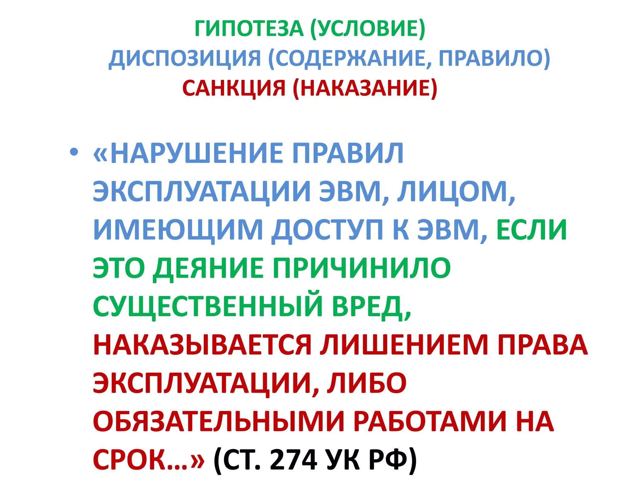 ГИПОТЕЗА (УСЛОВИЕ)
  ДИСПОЗИЦИЯ (СОДЕРЖАНИЕ, ПРАВИЛО)
       САНКЦИЯ (НАКАЗАНИЕ)

• «НАРУШЕНИЕ ПРАВИЛ
  ЭКСПЛУАТАЦИИ ЭВМ, ЛИЦОМ,
  ИМЕЮЩИМ ДОСТУП К ЭВМ, ЕСЛИ
  ЭТО ДЕЯНИЕ ПРИЧИНИЛО
  СУЩЕСТВЕННЫЙ ВРЕД,
  НАКАЗЫВАЕТСЯ ЛИШЕНИЕМ ПРАВА
  ЭКСПЛУАТАЦИИ, ЛИБО
  ОБЯЗАТЕЛЬНЫМИ РАБОТАМИ НА
  СРОК…» (СТ. 274 УК РФ)
 