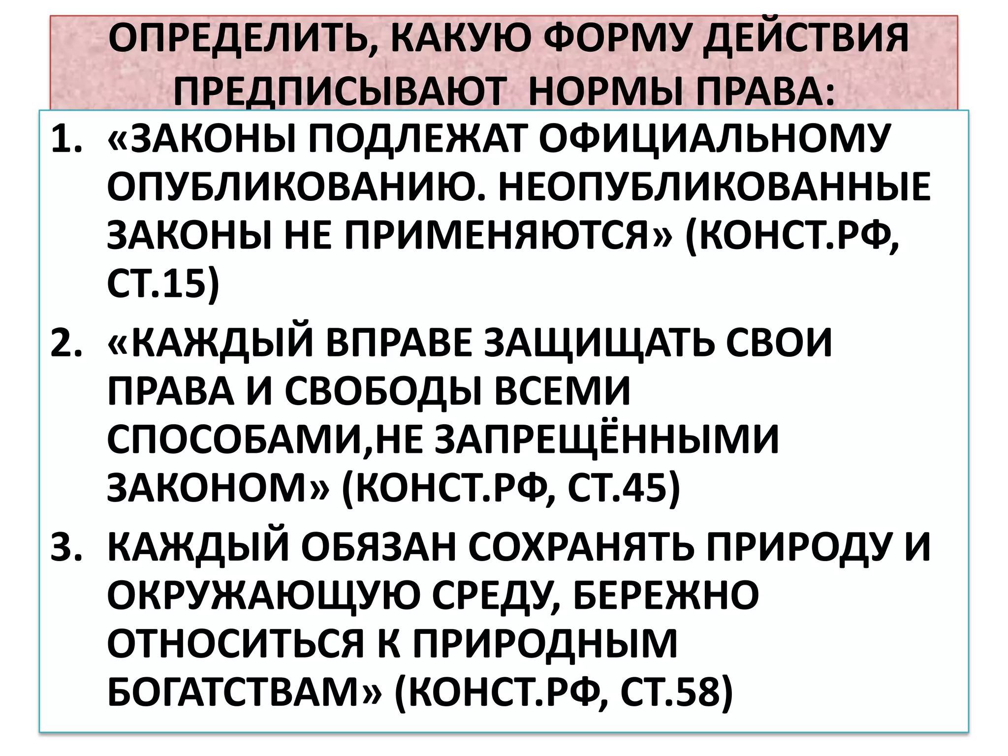 ОПРЕДЕЛИТЬ, КАКУЮ ФОРМУ ДЕЙСТВИЯ
      ПРЕДПИСЫВАЮТ НОРМЫ ПРАВА:
1. «ЗАКОНЫ ПОДЛЕЖАТ ОФИЦИАЛЬНОМУ
   ОПУБЛИКОВАНИЮ. НЕОПУБЛИКОВАННЫЕ
   ЗАКОНЫ НЕ ПРИМЕНЯЮТСЯ» (КОНСТ.РФ,
   СТ.15)
2. «КАЖДЫЙ ВПРАВЕ ЗАЩИЩАТЬ СВОИ
   ПРАВА И СВОБОДЫ ВСЕМИ
   СПОСОБАМИ,НЕ ЗАПРЕЩЁННЫМИ
   ЗАКОНОМ» (КОНСТ.РФ, СТ.45)
3. КАЖДЫЙ ОБЯЗАН СОХРАНЯТЬ ПРИРОДУ И
   ОКРУЖАЮЩУЮ СРЕДУ, БЕРЕЖНО
   ОТНОСИТЬСЯ К ПРИРОДНЫМ
   БОГАТСТВАМ» (КОНСТ.РФ, СТ.58)
 