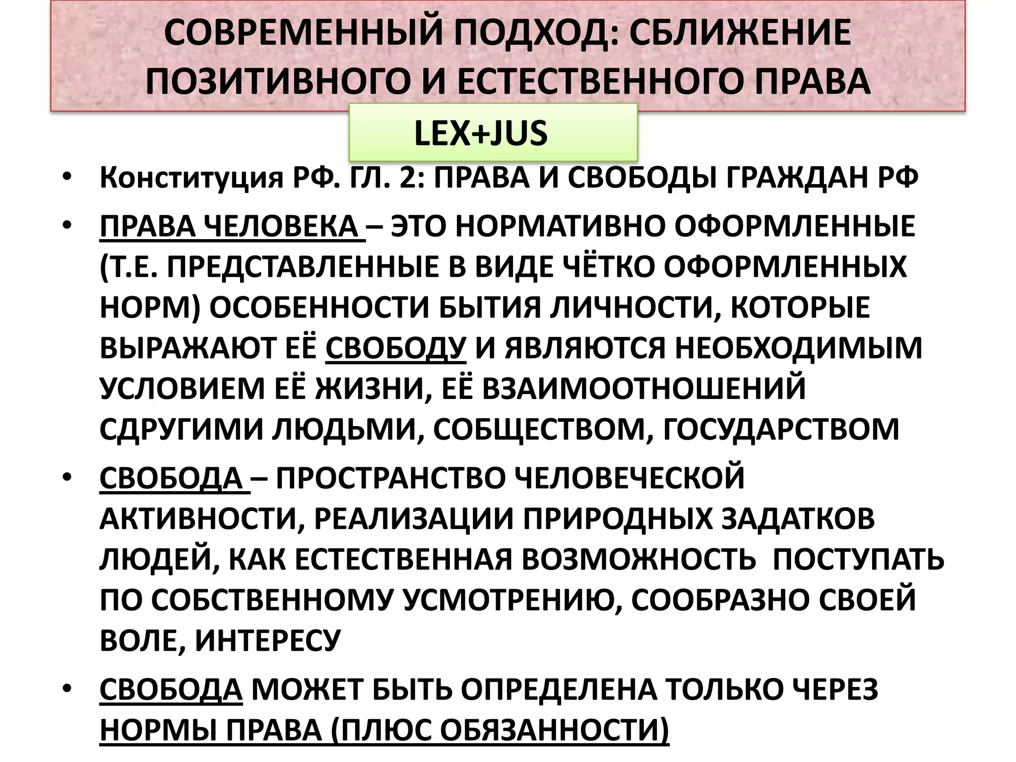 СОВРЕМЕННЫЙ ПОДХОД: СБЛИЖЕНИЕ
    ПОЗИТИВНОГО И ЕСТЕСТВЕННОГО ПРАВА
               LEX+JUS
• Конституция РФ. ГЛ. 2: ПРАВА И СВОБОДЫ ГРАЖДАН РФ
• ПРАВА ЧЕЛОВЕКА – ЭТО НОРМАТИВНО ОФОРМЛЕННЫЕ
  (Т.Е. ПРЕДСТАВЛЕННЫЕ В ВИДЕ ЧЁТКО ОФОРМЛЕННЫХ
  НОРМ) ОСОБЕННОСТИ БЫТИЯ ЛИЧНОСТИ, КОТОРЫЕ
  ВЫРАЖАЮТ ЕЁ СВОБОДУ И ЯВЛЯЮТСЯ НЕОБХОДИМЫМ
  УСЛОВИЕМ ЕЁ ЖИЗНИ, ЕЁ ВЗАИМООТНОШЕНИЙ
  СДРУГИМИ ЛЮДЬМИ, СОБЩЕСТВОМ, ГОСУДАРСТВОМ
• СВОБОДА – ПРОСТРАНСТВО ЧЕЛОВЕЧЕСКОЙ
  АКТИВНОСТИ, РЕАЛИЗАЦИИ ПРИРОДНЫХ ЗАДАТКОВ
  ЛЮДЕЙ, КАК ЕСТЕСТВЕННАЯ ВОЗМОЖНОСТЬ ПОСТУПАТЬ
  ПО СОБСТВЕННОМУ УСМОТРЕНИЮ, СООБРАЗНО СВОЕЙ
  ВОЛЕ, ИНТЕРЕСУ
• СВОБОДА МОЖЕТ БЫТЬ ОПРЕДЕЛЕНА ТОЛЬКО ЧЕРЕЗ
  НОРМЫ ПРАВА (ПЛЮС ОБЯЗАННОСТИ)
 