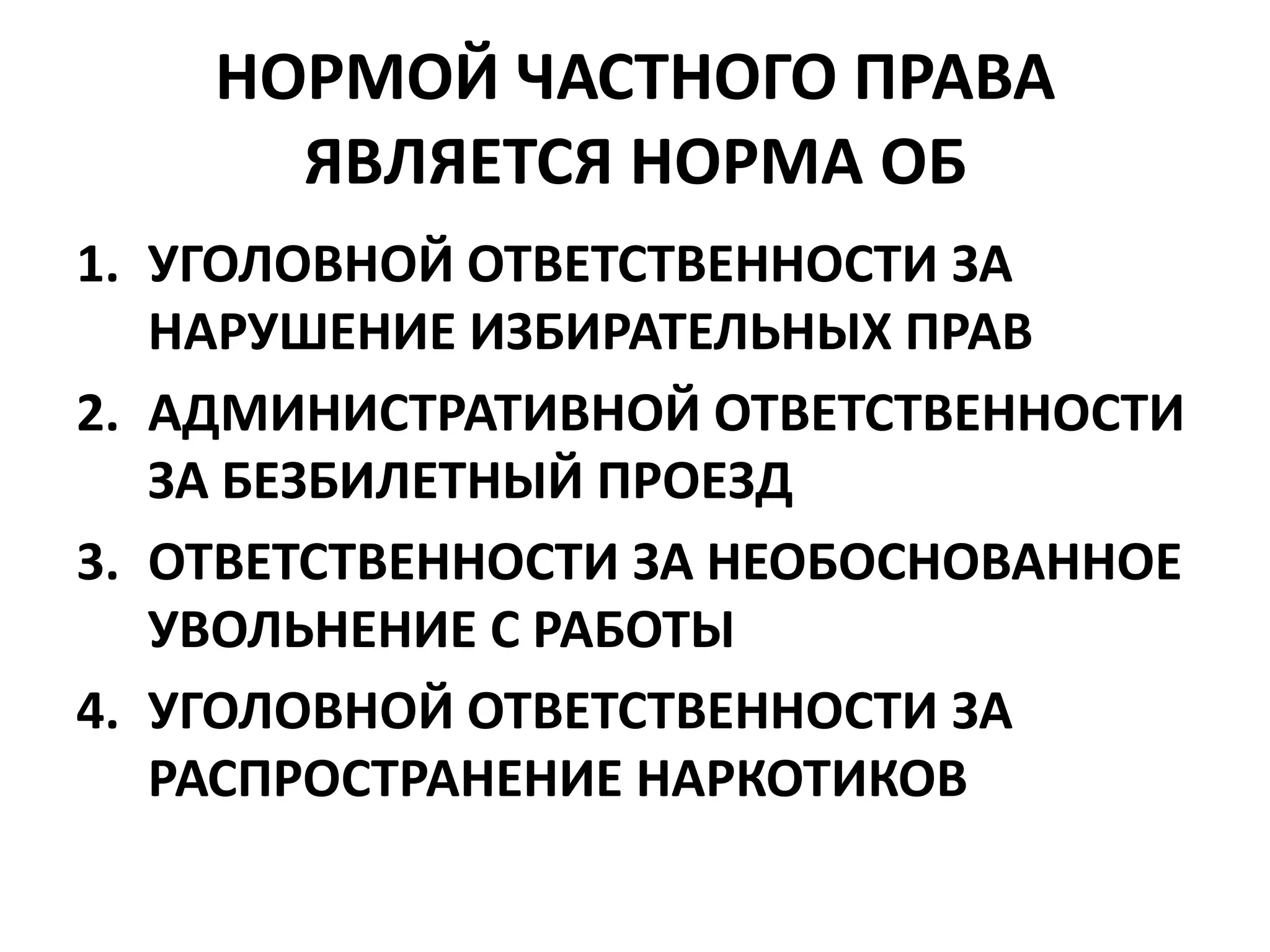 НОРМОЙ ЧАСТНОГО ПРАВА
      ЯВЛЯЕТСЯ НОРМА ОБ
1. УГОЛОВНОЙ ОТВЕТСТВЕННОСТИ ЗА
   НАРУШЕНИЕ ИЗБИРАТЕЛЬНЫХ ПРАВ
2. АДМИНИСТРАТИВНОЙ ОТВЕТСТВЕННОСТИ
   ЗА БЕЗБИЛЕТНЫЙ ПРОЕЗД
3. ОТВЕТСТВЕННОСТИ ЗА НЕОБОСНОВАННОЕ
   УВОЛЬНЕНИЕ С РАБОТЫ
4. УГОЛОВНОЙ ОТВЕТСТВЕННОСТИ ЗА
   РАСПРОСТРАНЕНИЕ НАРКОТИКОВ
 
