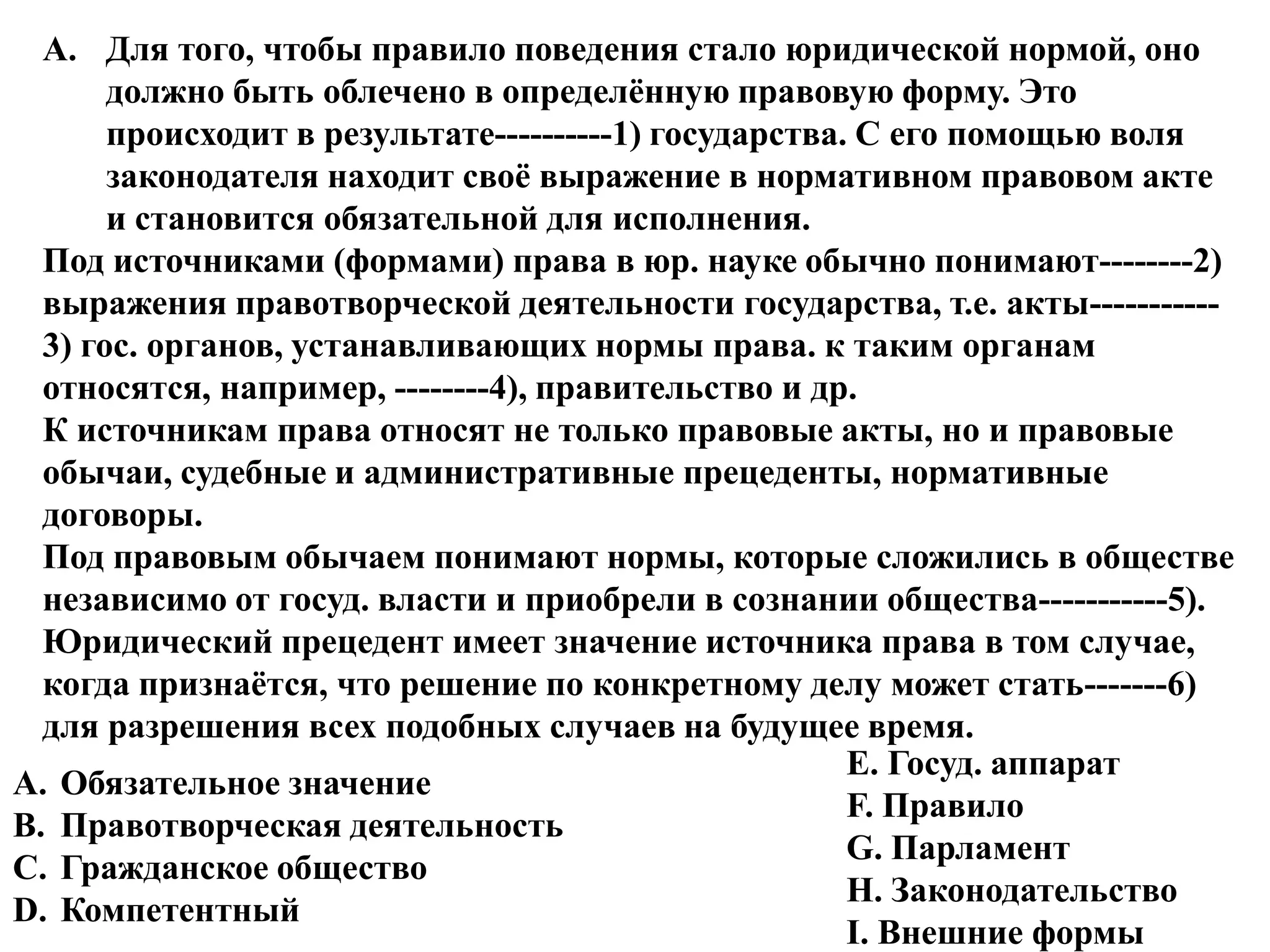 A. Для того, чтобы правило поведения стало юридической нормой, оно
       должно быть облечено в определѐнную правовую форму. Это
       происходит в результате----------1) государства. С его помощью воля
       законодателя находит своѐ выражение в нормативном правовом акте
       и становится обязательной для исполнения.
  Под источниками (формами) права в юр. науке обычно понимают--------2)
  выражения правотворческой деятельности государства, т.е. акты-----------
  3) гос. органов, устанавливающих нормы права. к таким органам
  относятся, например, --------4), правительство и др.
  К источникам права относят не только правовые акты, но и правовые
  обычаи, судебные и административные прецеденты, нормативные
  договоры.
  Под правовым обычаем понимают нормы, которые сложились в обществе
  независимо от госуд. власти и приобрели в сознании общества-----------5).
  Юридический прецедент имеет значение источника права в том случае,
  когда признаѐтся, что решение по конкретному делу может стать-------6)
  для разрешения всех подобных случаев на будущее время.
                                                       Е. Госуд. аппарат
A. Обязательное значение
                                                       F. Правило
B. Правотворческая деятельность
                                                       G. Парламент
C. Гражданское общество
                                                       H. Законодательство
D. Компетентный
                                                       I. Внешние формы
 