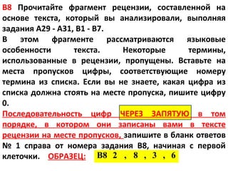 В8 Прочитайте фрагмент рецензии, составленной на
основе текста, который вы анализировали, выполняя
задания А29 - А31, В1 - В7.
В этом фрагменте рассматриваются языковые
особенности       текста.    Некоторые      термины,
использованные в рецензии, пропущены. Вставьте на
места пропусков цифры, соответствующие номеру
термина из списка. Если вы не знаете, какая цифра из
списка должна стоять на месте пропуска, пишите цифру
0.
Последовательность цифр ЧЕРЕЗ ЗАПЯТУЮ в том
порядке, в котором они записаны вами в тексте
рецензии на месте пропусков, запишите в бланк ответов
№ 1 справа от номера задания В8, начиная с первой
клеточки. ОБРАЗЕЦ: В8 2 , 8 , 3 , 6
 