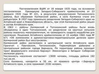 Постановлением ВЦИК от 18 января 1935 года, на основании
постановления     Президиума Западно-Сибирского крайисполкома от 23
февраля 1935 года № 221, в результате разукрупнения Топчихинского
района, был образован Калманский район, а село Калманка стало его
райцентром. В 1937 году произошло разделение Западно-Сибирского края на
Алтайский край и Новосибирскую область, при этом Калманский район вошел
в состав Алтайского края.
В 1963 г. районы Калманский и Топчихинский районы были вновь
объединены в один Топчихинский, но разделение на крупные сельские
районы оказалось малопрактичным, их громоздкость создала неудобства для
населения. Решением Алтайского крайисполкома от 15 ноября 1965 года №
671 «Об изменениях в административно-территориальном делении края»
Калманский район был восстановлен.
Калманский район расположен в центральной части Алтайского края.
Граничит с Павловским, Топчихинским, Первомайским районами и
Центральным районом города Барнаула. По территории района проходит
тракт федерального значения Барнаул- Змеиногорск и Западно- Сибирская
железная дорога.
Численность населения составляет- 13600 человек, площадь района 182
тыс.кв.км.
Село Калманка, находится в 50 км. от краевого центра г.Барнаула
Алтайского края, в селе проживает 3330 человек.
 