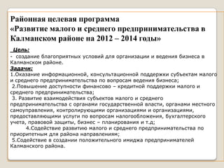 Районная целевая программа
«Развитие малого и среднего предпринимательства в
Калманском районе на 2012 – 2014 годы»
 Цель:
- создание благоприятных условий для организации и ведения бизнеса в
Калманском районе.
Задачи:
1.Оказание информационной, консультационной поддержки субъектам малого
и среднего предпринимательства по вопросам ведения бизнеса;
 2.Повышение доступности финансово – кредитной поддержки малого и
среднего предпринимательства;
 3. Развитие взаимодействия субъектов малого и среднего
предпринимательства с органами государственной власти, органами местного
самоуправления, контролирующими организациями и организациями,
предоставляющими услуги по вопросам налогообложения, бухгалтерского
учета, правовой защиты, бизнес – планирования и т.д;
       4.Содействие развитию малого и среднего предпринимательства по
приоритетным для района направлениям;
 5.Содействие в создании положительного имиджа предпринимателей
Калманского района.
 