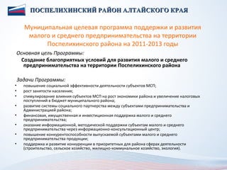 ПОСПЕЛИХИНСКИЙ РАЙОН АЛТАЙСКОГО КРАЯ

      Муниципальная целевая программа поддержки и развития
       малого и среднего предпринимательства на территории
            Поспелихинского района на 2011-2013 годы
Основная цель Программы:
  Создание благоприятных условий для развития малого и среднего
   предпринимательства на территории Поспелихинского района

    Задачи Программы:
•     повышение социальной эффективности деятельности субъектов МСП;
•     рост занятости населения;
•     стимулирование влияния субъектов МСП на рост экономики района и увеличение налоговых
      поступлений в бюджет муниципального района;
•     развитие системы социального партнерства между субъектами предпринимательства и
      Администрацией района;
•     финансовая, имущественная и инвестиционная поддержка малого и среднего
      предпринимательства;
•     оказание информационной, методической поддержки субъектам малого и среднего
      предпринимательства через информационно-консультационный центр;
•     повышение конкурентоспособности выпускаемой субъектами малого и среднего
      предпринимательства продукции;
•     поддержка и развитие конкуренции в приоритетных для района сферах деятельности
      (строительство, сельское хозяйство, жилищно-коммунальное хозяйство, экология).
 
