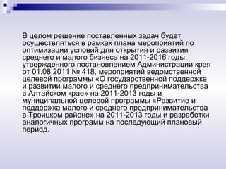 В целом решение поставленных задач будет
осуществляться в рамках плана мероприятий по
оптимизации условий для открытия и развития
среднего и малого бизнеса на 2011-2016 годы,
утвержденного постановлением Администрации края
от 01.08.2011 № 418, мероприятий ведомственной
целевой программы «О государственной поддержке
и развитии малого и среднего предпринимательства
в Алтайском крае» на 2011-2013 годы и
муниципальной целевой программы «Развитие и
поддержка малого и среднего предпринимательства
в Троицком районе» на 2011-2013 годы и разработки
аналогичных программ на последующий плановый
период.
 