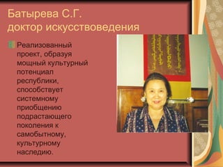 Батырева С.Г.
доктор искусствоведения
 Реализованный
 проект, образуя
 мощный культурный
 потенциал
 республики,
 способствует
 системному
 приобщению
 подрастающего
 поколения к
 самобытному,
 культурному
 наследию.
 