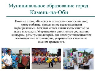 Муниципальное образование город
             Камень-на-Оби
   Помимо этого, «Каменская ярмарка» - это зрелищное,
        яркое событие, наполненное всевозможными
   мероприятиями. Каждый может найти здесь занятие по
  вкусу и возрасту. Устраиваются спортивные состязания,
 конкурсы, розыгрыши лотерей, для детей устанавливаются
    всевозможные аттракционы, устраивается катание на
                    водном транспорте.
 