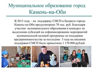 Муниципальное образование город
            Камень-на-Оби
  В 2013 году – на поддержку СМСП в бюджете города
  Камень-на-Оби предусмотрено 70 тыс. руб. Благодаря
  участию муниципального образования в конкурсе по
 выделению субсидий на софинансирование мероприятий
    муниципальной целевой программы по поддержке
  предпринимательства за последние 3 года на оказание
  поддержки СМСП было привлечено 1 170 000 рублей.
 
