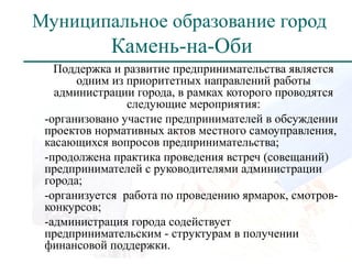 Муниципальное образование город
            Камень-на-Оби
   Поддержка и развитие предпринимательства является
       одним из приоритетных направлений работы
   администрации города, в рамках которого проводятся
                следующие мероприятия:
 -организовано участие предпринимателей в обсуждении
 проектов нормативных актов местного самоуправления,
 касающихся вопросов предпринимательства;
 -продолжена практика проведения встреч (совещаний)
 предпринимателей с руководителями администрации
 города;
 -организуется работа по проведению ярмарок, смотров-
 конкурсов;
 -администрация города содействует
 предпринимательским - структурам в получении
 финансовой поддержки.
 