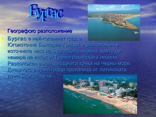 • Географско разположение
• Бургас  е най-големият град в
  Югоизточна България.Градът е разположен в
  източната част на Бургаската низина, която се
  намира на изток от Горнотракийската низина.
  Разположен в най-западната точка на Черно море.
  Днешното име на града произлиза от латинската
  дума Бургос -кула.
 