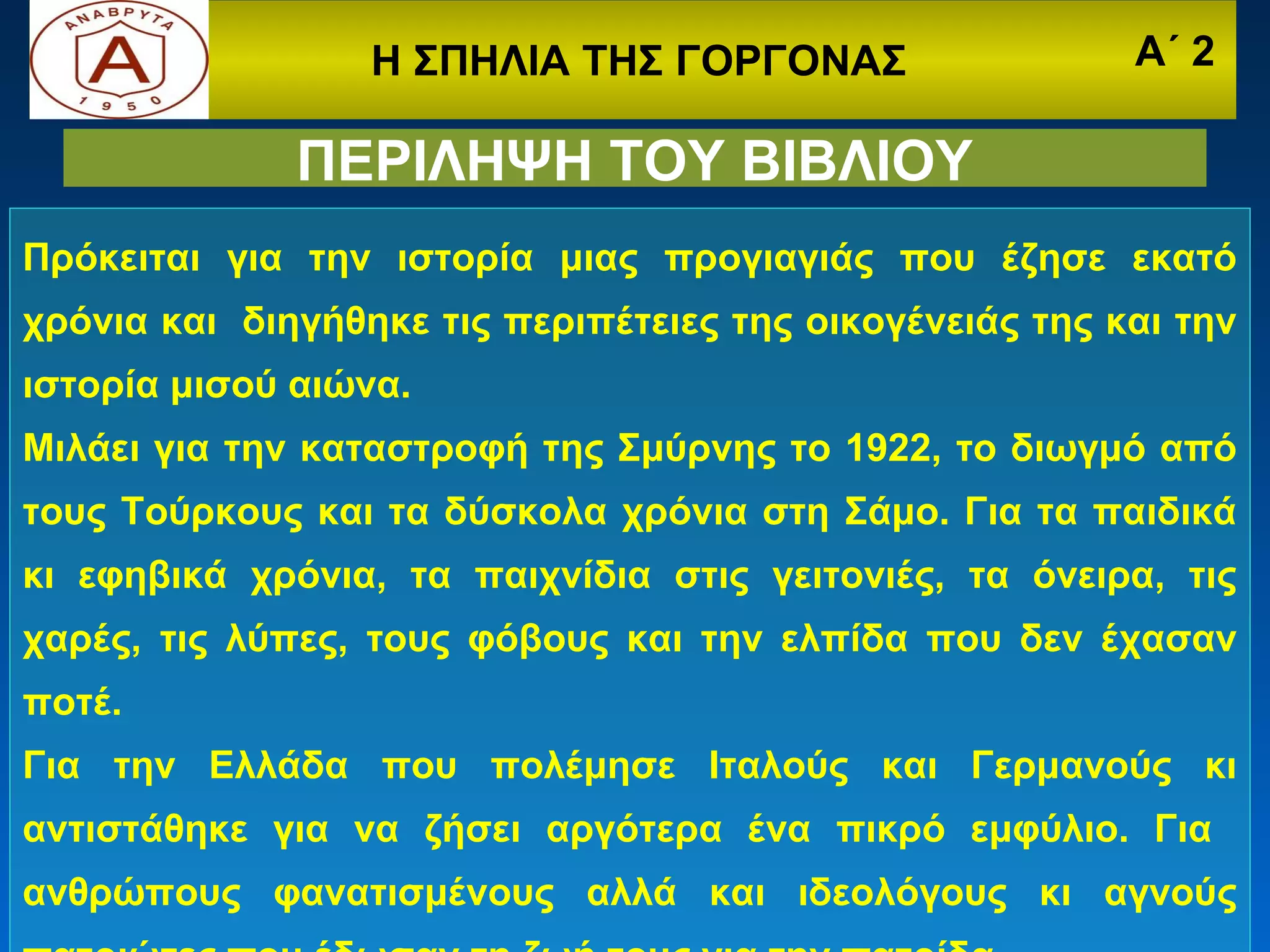 Η ΣΠΗΛΙΑ ΤΗΣ ΓΟΡΓΟΝΑΣ                   Α΄ 2

              ΠΕΡΙΛΗΨΗ ΤΟΥ ΒΙΒΛΙΟΥ
Πρόκειται για την ιστορία μιας προγιαγιάς που έζησε εκατό
χρόνια και διηγήθηκε τις περιπέτειες της οικογένειάς της και την
ιστορία μισού αιώνα.
Μιλάει για την καταστροφή της Σμύρνης το 1922, το διωγμό από
τους Τούρκους και τα δύσκολα χρόνια στη Σάμο. Για τα παιδικά
κι εφηβικά χρόνια, τα παιχνίδια στις γειτονιές, τα όνειρα, τις
χαρές, τις λύπες, τους φόβους και την ελπίδα που δεν έχασαν
ποτέ.
Για την Ελλάδα που πολέμησε Ιταλούς και Γερμανούς κι
αντιστάθηκε για να ζήσει αργότερα ένα πικρό εμφύλιο. Για
ανθρώπους φανατισμένους αλλά και ιδεολόγους κι αγνούς
 