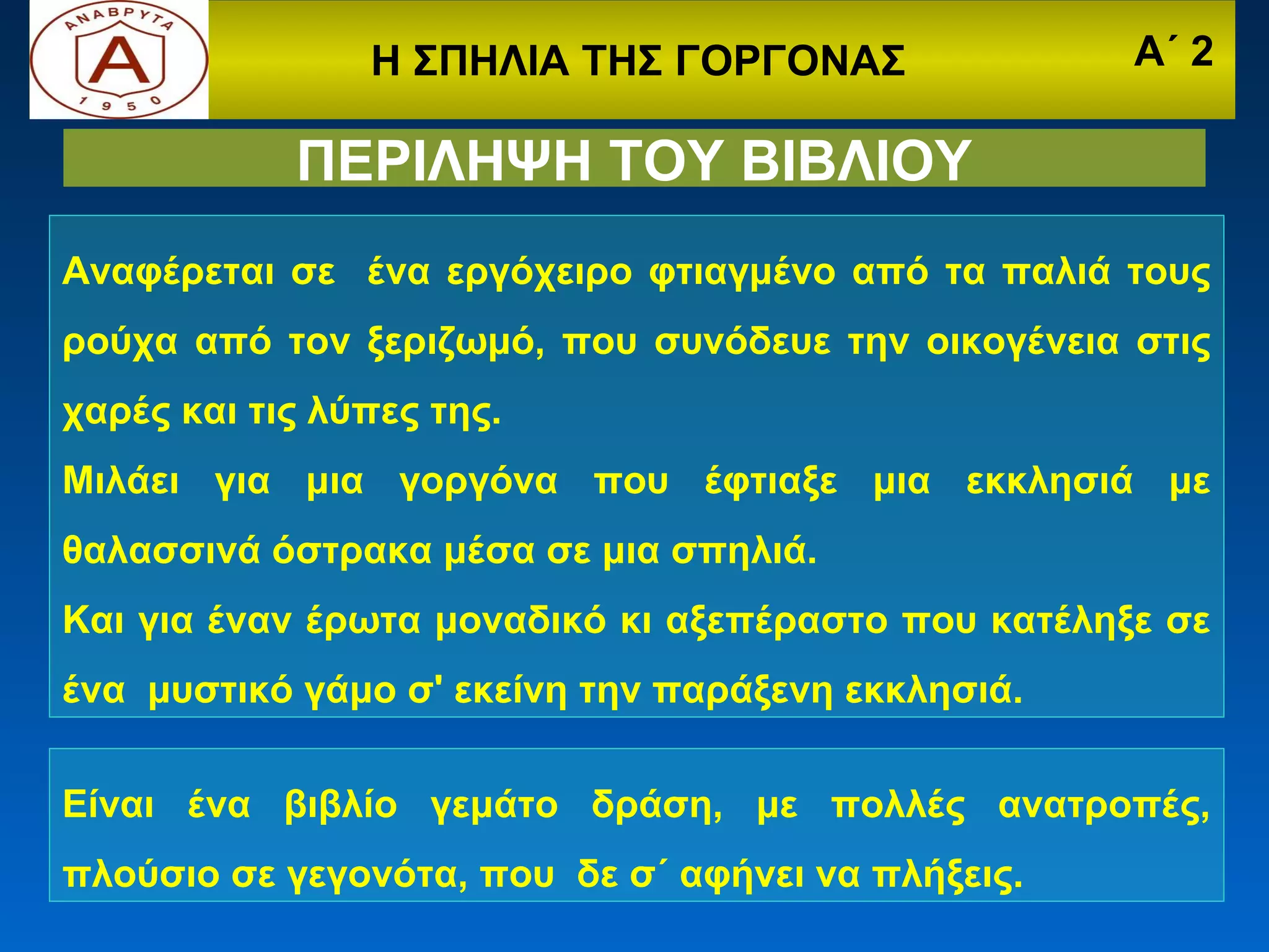Η ΣΠΗΛΙΑ ΤΗΣ ΓΟΡΓΟΝΑΣ                Α΄ 2

            ΠΕΡΙΛΗΨΗ ΤΟΥ ΒΙΒΛΙΟΥ
Αναφέρεται σε ένα εργόχειρο φτιαγμένο από τα παλιά τους
ρούχα από τον ξεριζωμό, που συνόδευε την οικογένεια στις
χαρές και τις λύπες της.
Μιλάει για μια γοργόνα που έφτιαξε μια εκκλησιά με
θαλασσινά όστρακα μέσα σε μια σπηλιά.
Και για έναν έρωτα μοναδικό κι αξεπέραστο που κατέληξε σε
ένα μυστικό γάμο σ' εκείνη την παράξενη εκκλησιά.

Είναι ένα βιβλίο γεμάτο δράση, με πολλές ανατροπές,
πλούσιο σε γεγονότα, που δε σ΄ αφήνει να πλήξεις.
 