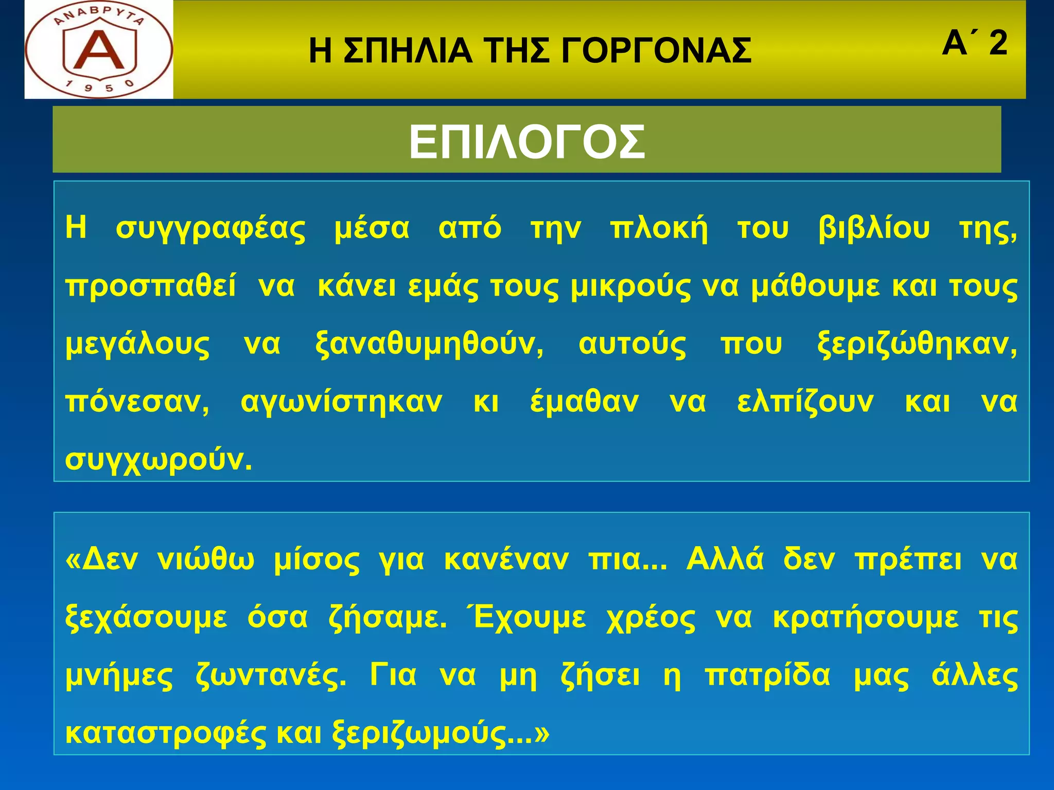 Η ΣΠΗΛΙΑ ΤΗΣ ΓΟΡΓΟΝΑΣ                  Α΄ 2

                     ΕΠΙΛΟΓΟΣ
Η συγγραφέας μέσα από την πλοκή του βιβλίου της,
προσπαθεί να κάνει εμάς τους μικρούς να μάθουμε και τους
μεγάλους   να   ξαναθυμηθούν,    αυτούς   που   ξεριζώθηκαν,
πόνεσαν, αγωνίστηκαν κι έμαθαν να ελπίζουν και να
συγχωρούν.


«Δεν νιώθω μίσος για κανέναν πια... Αλλά δεν πρέπει να
ξεχάσουμε όσα ζήσαμε. Έχουμε χρέος να κρατήσουμε τις
μνήμες ζωντανές. Για να μη ζήσει η πατρίδα μας άλλες
καταστροφές και ξεριζωμούς...»
 