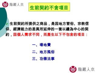 生前契約不含項目
 生前契約所提供之商品，是因地方習俗、宗教信
仰、經濟能力的差異所延伸的一套以禮為中心的契
約，因個人需求不同，而產生以下不包含的項目：
一、場地費
二、地方風俗
三、功德法事
 
