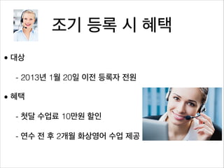 조기 등록 시 혜택
• 대상

  - 2013년 1월 20일 이전 등록자 전원

• 혜택

  - 첫달 수업료 10만원 할인

  - 연수 전 후 2개월 화상영어 수업 제공
 