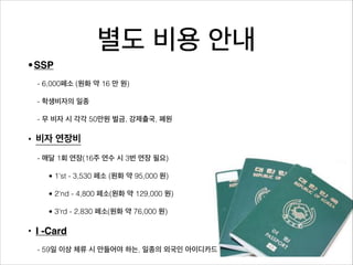 별도 비용 안내
•SSP
  - 6,000페소 (원화 약 16 만 원)

  - 학생비자의 일종

  - 무 비자 시 각각 50만원 벌금, 강제출국, 폐원

• 비자 연장비
  - 매달 1회 연장(16주 연수 시 3번 연장 필요)

    • 1'st - 3,530 페소 (원화 약 95,000 원)

    • 2'nd - 4,800 페소(원화 약 129,000 원)

    • 3'rd - 2,830 페소(원화 약 76,000 원)

• I -Card
  - 59일 이상 체류 시 만들어야 하는, 일종의 외국인 아이디카드
 