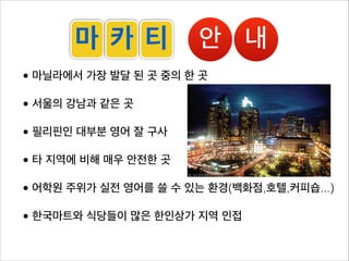 마 카 티            안 내
• 마닐라에서 가장 발달 된 곳 중의 한 곳

• 서울의 강남과 같은 곳

• 필리핀인 대부분 영어 잘 구사

• 타 지역에 비해 매우 안전한 곳

• 어학원 주위가 실전 영어를 쓸 수 있는 환경(백화점,호텔,커피숍...)

• 한국마트와 식당들이 많은 한인상가 지역 인접

                                   GD
                                    o
 