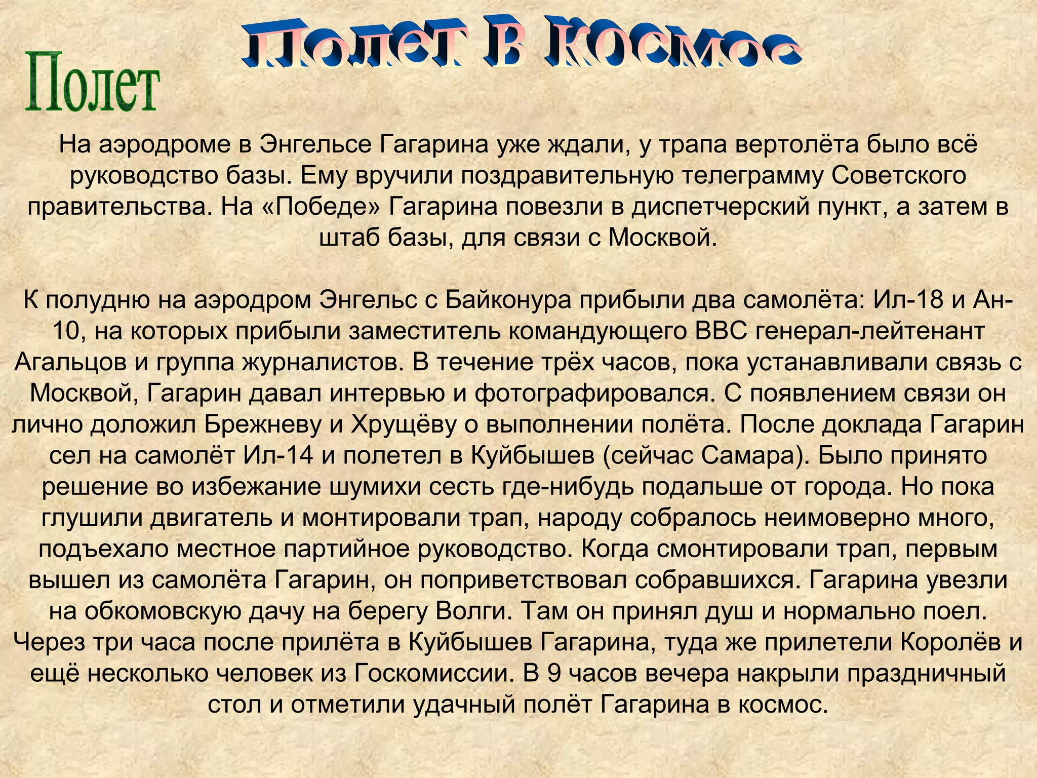 На аэродроме в Энгельсе Гагарина уже ждали, у трапа вертолёта было всё
    руководство базы. Ему вручили поздравительную телеграмму Советского
 правительства. На «Победе» Гагарина повезли в диспетчерский пункт, а затем в
                       штаб базы, для связи с Москвой.

 К полудню на аэродром Энгельс с Байконура прибыли два самолёта: Ил-18 и Ан-
   10, на которых прибыли заместитель командующего ВВС генерал-лейтенант
Агальцов и группа журналистов. В течение трёх часов, пока устанавливали связь с
 Москвой, Гагарин давал интервью и фотографировался. С появлением связи он
лично доложил Брежневу и Хрущёву о выполнении полёта. После доклада Гагарин
   сел на самолёт Ил-14 и полетел в Куйбышев (сейчас Самара). Было принято
  решение во избежание шумихи сесть где-нибудь подальше от города. Но пока
  глушили двигатель и монтировали трап, народу собралось неимоверно много,
  подъехало местное партийное руководство. Когда смонтировали трап, первым
 вышел из самолёта Гагарин, он поприветствовал собравшихся. Гагарина увезли
   на обкомовскую дачу на берегу Волги. Там он принял душ и нормально поел.
Через три часа после прилёта в Куйбышев Гагарина, туда же прилетели Королёв и
 ещё несколько человек из Госкомиссии. В 9 часов вечера накрыли праздничный
                стол и отметили удачный полёт Гагарина в космос.
 