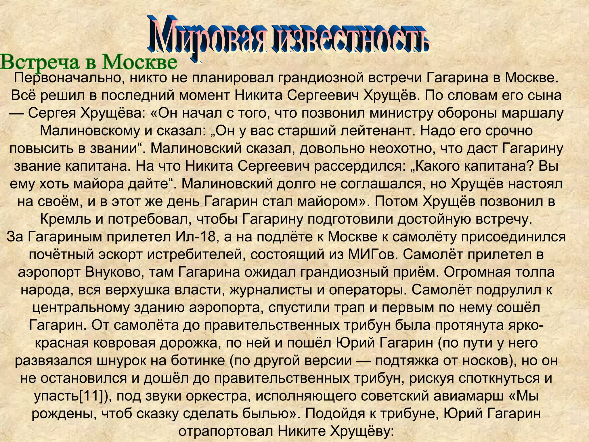 Первоначально, никто не планировал грандиозной встречи Гагарина в Москве.
Всё решил в последний момент Никита Сергеевич Хрущёв. По словам его сына
— Сергея Хрущёва: «Он начал с того, что позвонил министру обороны маршалу
     Малиновскому и сказал: „Он у вас старший лейтенант. Надо его срочно
повысить в звании“. Малиновский сказал, довольно неохотно, что даст Гагарину
 звание капитана. На что Никита Сергеевич рассердился: „Какого капитана? Вы
ему хоть майора дайте“. Малиновский долго не соглашался, но Хрущёв настоял
 на своём, и в этот же день Гагарин стал майором». Потом Хрущёв позвонил в
     Кремль и потребовал, чтобы Гагарину подготовили достойную встречу.
За Гагариным прилетел Ил-18, а на подлёте к Москве к самолёту присоединился
   почётный эскорт истребителей, состоящий из МИГов. Самолёт прилетел в
  аэропорт Внуково, там Гагарина ожидал грандиозный приём. Огромная толпа
  народа, вся верхушка власти, журналисты и операторы. Самолёт подрулил к
    центральному зданию аэропорта, спустили трап и первым по нему сошёл
   Гагарин. От самолёта до правительственных трибун была протянута ярко-
    красная ковровая дорожка, по ней и пошёл Юрий Гагарин (по пути у него
 развязался шнурок на ботинке (по другой версии — подтяжка от носков), но он
  не остановился и дошёл до правительственных трибун, рискуя споткнуться и
    упасть[11]), под звуки оркестра, исполняющего советский авиамарш «Мы
    рождены, чтоб сказку сделать былью». Подойдя к трибуне, Юрий Гагарин
                          отрапортовал Никите Хрущёву:
 