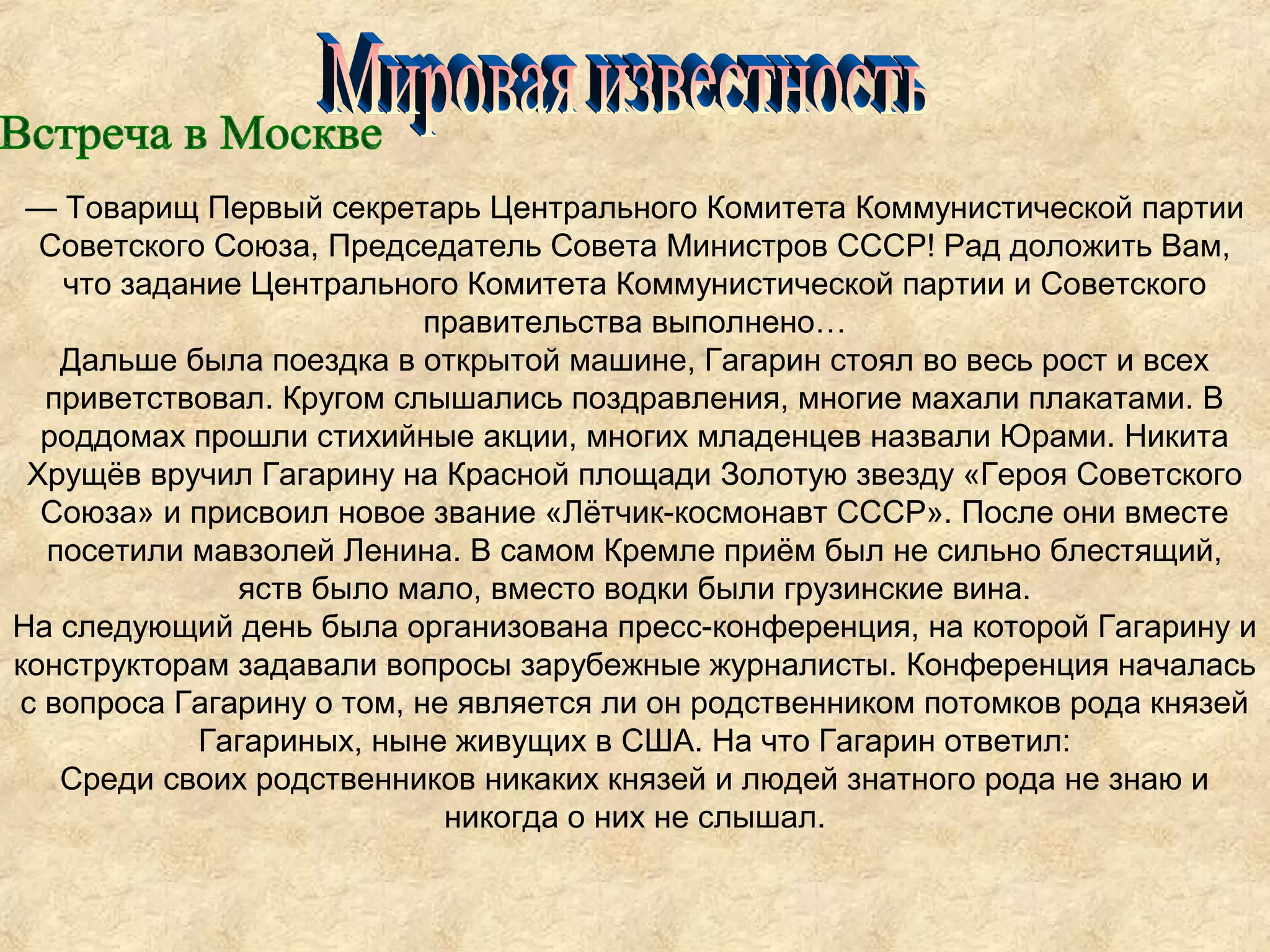— Товарищ Первый секретарь Центрального Комитета Коммунистической партии
  Советского Союза, Председатель Совета Министров СССР! Рад доложить Вам,
   что задание Центрального Комитета Коммунистической партии и Советского
                           правительства выполнено…
   Дальше была поездка в открытой машине, Гагарин стоял во весь рост и всех
  приветствовал. Кругом слышались поздравления, многие махали плакатами. В
  роддомах прошли стихийные акции, многих младенцев назвали Юрами. Никита
 Хрущёв вручил Гагарину на Красной площади Золотую звезду «Героя Советского
  Союза» и присвоил новое звание «Лётчик-космонавт СССР». После они вместе
  посетили мавзолей Ленина. В самом Кремле приём был не сильно блестящий,
              яств было мало, вместо водки были грузинские вина.
На следующий день была организована пресс-конференция, на которой Гагарину и
конструкторам задавали вопросы зарубежные журналисты. Конференция началась
с вопроса Гагарину о том, не является ли он родственником потомков рода князей
            Гагариных, ныне живущих в США. На что Гагарин ответил:
   Среди своих родственников никаких князей и людей знатного рода не знаю и
                            никогда о них не слышал.
 