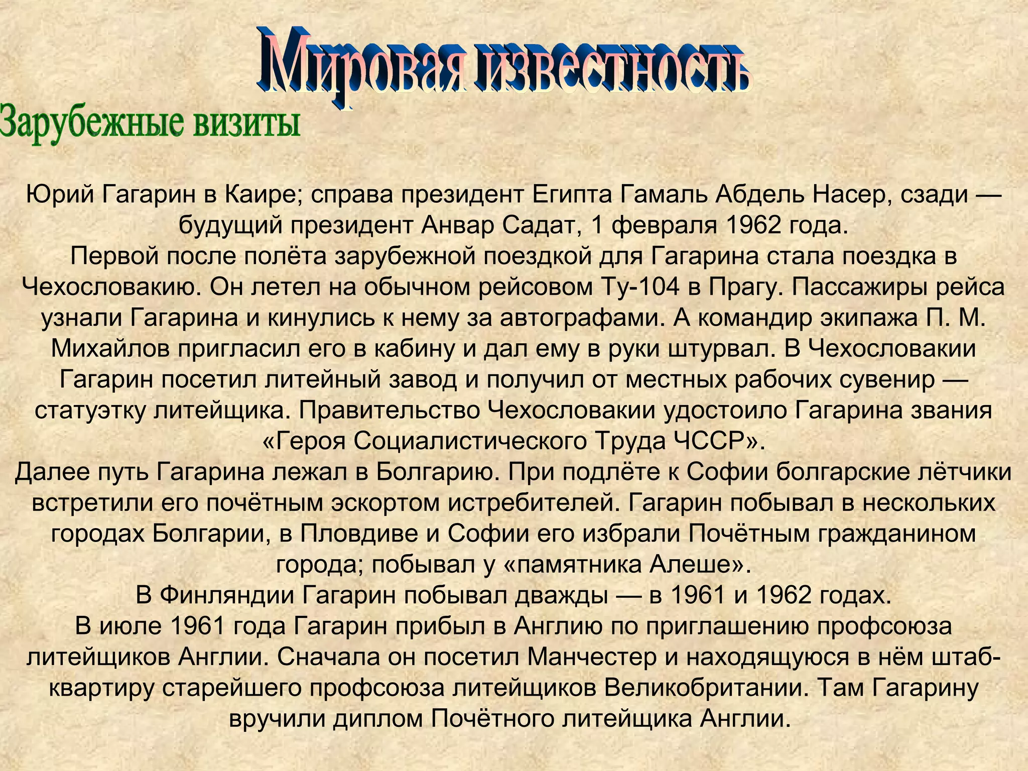 Юрий Гагарин в Каире; справа президент Египта Гамаль Абдель Насер, сзади —
              будущий президент Анвар Садат, 1 февраля 1962 года.
     Первой после полёта зарубежной поездкой для Гагарина стала поездка в
Чехословакию. Он летел на обычном рейсовом Ту-104 в Прагу. Пассажиры рейса
  узнали Гагарина и кинулись к нему за автографами. А командир экипажа П. М.
   Михайлов пригласил его в кабину и дал ему в руки штурвал. В Чехословакии
    Гагарин посетил литейный завод и получил от местных рабочих сувенир —
  статуэтку литейщика. Правительство Чехословакии удостоило Гагарина звания
                    «Героя Социалистического Труда ЧССР».
Далее путь Гагарина лежал в Болгарию. При подлёте к Софии болгарские лётчики
 встретили его почётным эскортом истребителей. Гагарин побывал в нескольких
   городах Болгарии, в Пловдиве и Софии его избрали Почётным гражданином
                      города; побывал у «памятника Алеше».
          В Финляндии Гагарин побывал дважды — в 1961 и 1962 годах.
     В июле 1961 года Гагарин прибыл в Англию по приглашению профсоюза
 литейщиков Англии. Сначала он посетил Манчестер и находящуюся в нём штаб-
   квартиру старейшего профсоюза литейщиков Великобритании. Там Гагарину
                  вручили диплом Почётного литейщика Англии.
 