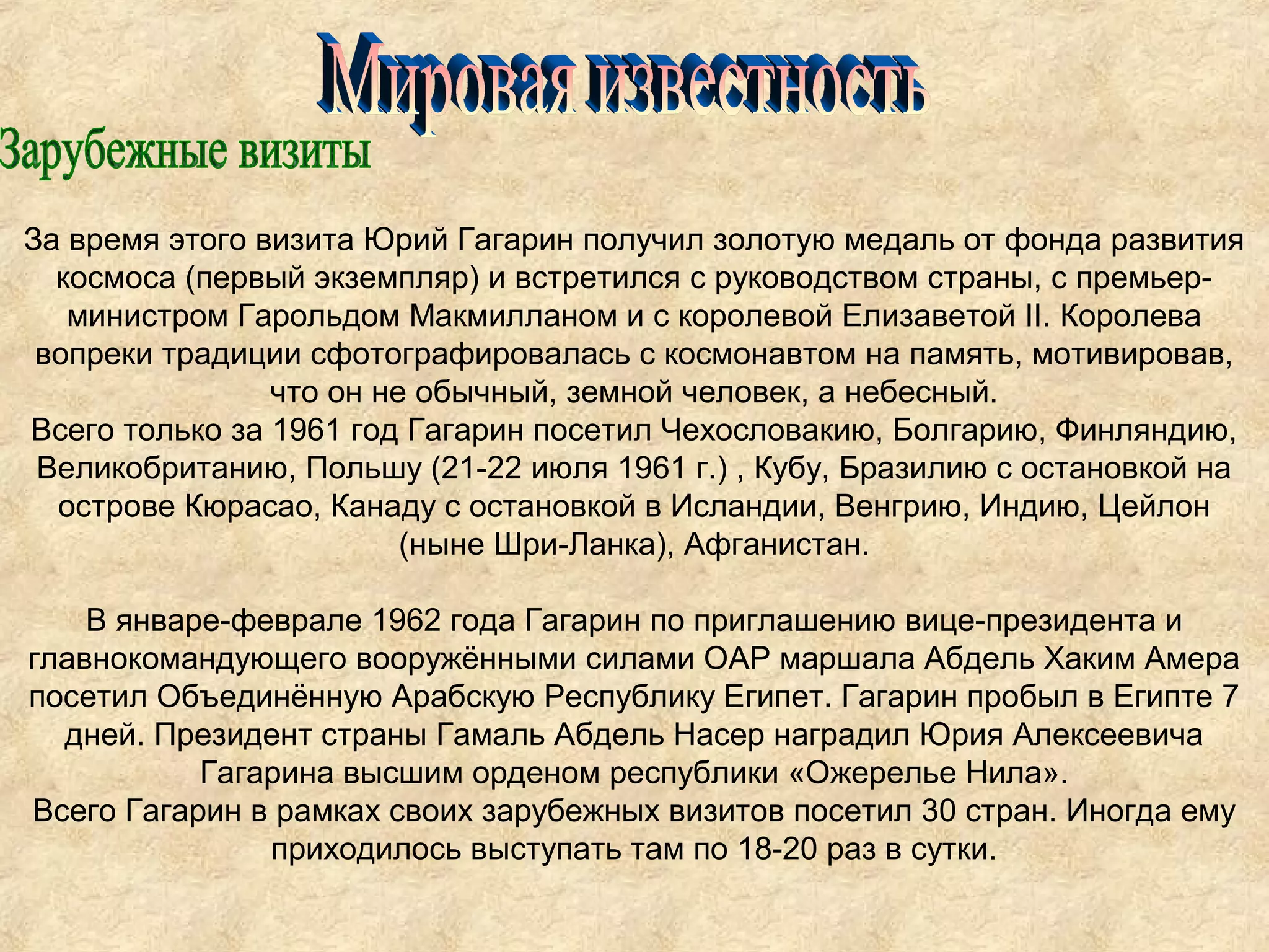 За время этого визита Юрий Гагарин получил золотую медаль от фонда развития
  космоса (первый экземпляр) и встретился с руководством страны, с премьер-
   министром Гарольдом Макмилланом и с королевой Елизаветой II. Королева
 вопреки традиции сфотографировалась с космонавтом на память, мотивировав,
                что он не обычный, земной человек, а небесный.
Всего только за 1961 год Гагарин посетил Чехословакию, Болгарию, Финляндию,
 Великобританию, Польшу (21-22 июля 1961 г.) , Кубу, Бразилию с остановкой на
  острове Кюрасао, Канаду с остановкой в Исландии, Венгрию, Индию, Цейлон
                         (ныне Шри-Ланка), Афганистан.

    В январе-феврале 1962 года Гагарин по приглашению вице-президента и
главнокомандующего вооружёнными силами ОАР маршала Абдель Хаким Амера
посетил Объединённую Арабскую Республику Египет. Гагарин пробыл в Египте 7
  дней. Президент страны Гамаль Абдель Насер наградил Юрия Алексеевича
           Гагарина высшим орденом республики «Ожерелье Нила».
Всего Гагарин в рамках своих зарубежных визитов посетил 30 стран. Иногда ему
               приходилось выступать там по 18-20 раз в сутки.
 