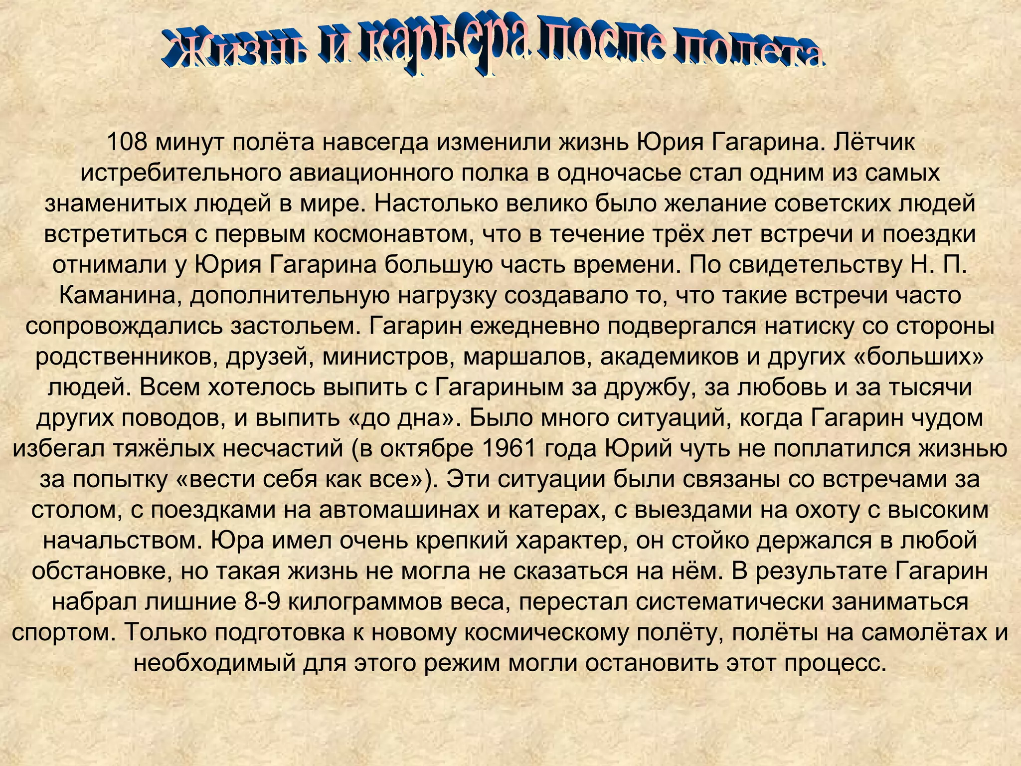 108 минут полёта навсегда изменили жизнь Юрия Гагарина. Лётчик
       истребительного авиационного полка в одночасье стал одним из самых
   знаменитых людей в мире. Настолько велико было желание советских людей
   встретиться с первым космонавтом, что в течение трёх лет встречи и поездки
    отнимали у Юрия Гагарина большую часть времени. По свидетельству Н. П.
     Каманина, дополнительную нагрузку создавало то, что такие встречи часто
 сопровождались застольем. Гагарин ежедневно подвергался натиску со стороны
  родственников, друзей, министров, маршалов, академиков и других «больших»
    людей. Всем хотелось выпить с Гагариным за дружбу, за любовь и за тысячи
  других поводов, и выпить «до дна». Было много ситуаций, когда Гагарин чудом
избегал тяжёлых несчастий (в октябре 1961 года Юрий чуть не поплатился жизнью
   за попытку «вести себя как все»). Эти ситуации были связаны со встречами за
 столом, с поездками на автомашинах и катерах, с выездами на охоту с высоким
   начальством. Юра имел очень крепкий характер, он стойко держался в любой
  обстановке, но такая жизнь не могла не сказаться на нём. В результате Гагарин
    набрал лишние 8-9 килограммов веса, перестал систематически заниматься
спортом. Только подготовка к новому космическому полёту, полёты на самолётах и
           необходимый для этого режим могли остановить этот процесс.
 