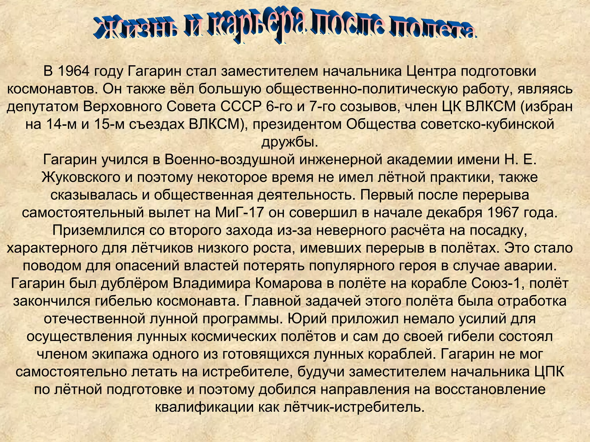 В 1964 году Гагарин стал заместителем начальника Центра подготовки
космонавтов. Он также вёл большую общественно-политическую работу, являясь
депутатом Верховного Совета СССР 6-го и 7-го созывов, член ЦК ВЛКСМ (избран
   на 14-м и 15-м съездах ВЛКСМ), президентом Общества советско-кубинской
                                    дружбы.
      Гагарин учился в Военно-воздушной инженерной академии имени Н. Е.
      Жуковского и поэтому некоторое время не имел лётной практики, также
       сказывалась и общественная деятельность. Первый после перерыва
   самостоятельный вылет на МиГ-17 он совершил в начале декабря 1967 года.
        Приземлился со второго захода из-за неверного расчёта на посадку,
характерного для лётчиков низкого роста, имевших перерыв в полётах. Это стало
   поводом для опасений властей потерять популярного героя в случае аварии.
 Гагарин был дублёром Владимира Комарова в полёте на корабле Союз-1, полёт
 закончился гибелью космонавта. Главной задачей этого полёта была отработка
      отечественной лунной программы. Юрий приложил немало усилий для
    осуществления лунных космических полётов и сам до своей гибели состоял
     членом экипажа одного из готовящихся лунных кораблей. Гагарин не мог
  самостоятельно летать на истребителе, будучи заместителем начальника ЦПК
     по лётной подготовке и поэтому добился направления на восстановление
                      квалификации как лётчик-истребитель.
 